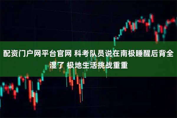 配资门户网平台官网 科考队员说在南极睡醒后背全湿了 极地生活挑战重重