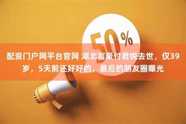配资门户网平台官网 湖北富豪付君锐去世，仅39岁，5天前还好好的，最后的朋友圈曝光