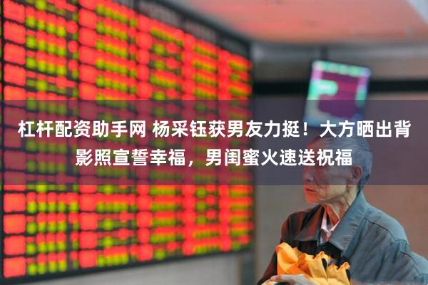 杠杆配资助手网 杨采钰获男友力挺！大方晒出背影照宣誓幸福，男闺蜜火速送祝福