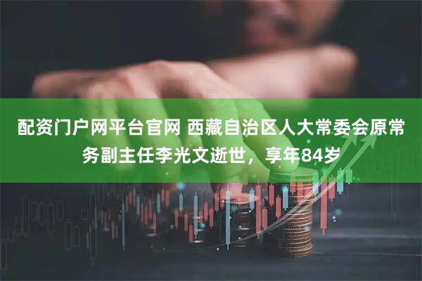 配资门户网平台官网 西藏自治区人大常委会原常务副主任李光文逝世，享年84岁