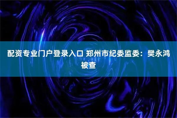 配资专业门户登录入口 郑州市纪委监委：樊永鸿被查