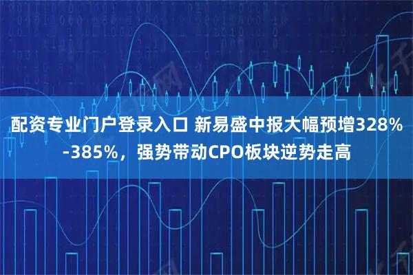 配资专业门户登录入口 新易盛中报大幅预增328%-385%，强势带动CPO板块逆势走高
