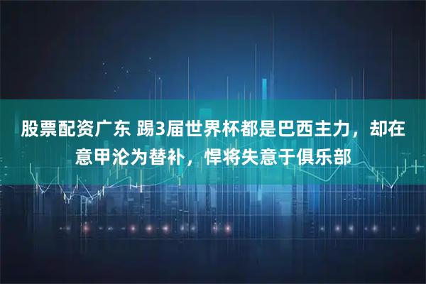 股票配资广东 踢3届世界杯都是巴西主力，却在意甲沦为替补，悍将失意于俱乐部