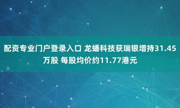 配资专业门户登录入口 龙蟠科技获瑞银增持31.45万股 每股均价约11.77港元