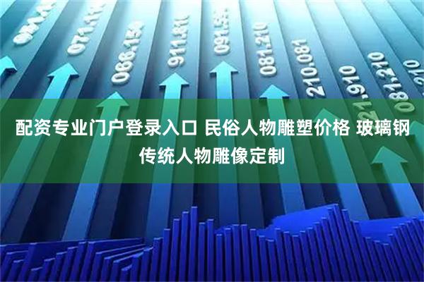 配资专业门户登录入口 民俗人物雕塑价格 玻璃钢传统人物雕像定制