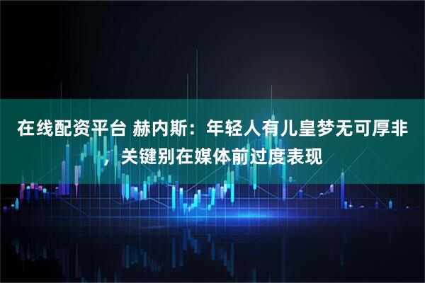 在线配资平台 赫内斯：年轻人有儿皇梦无可厚非，关键别在媒体前过度表现