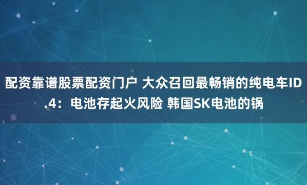 配资靠谱股票配资门户 大众召回最畅销的纯电车ID.4：电池存起火风险 韩国SK电池的锅