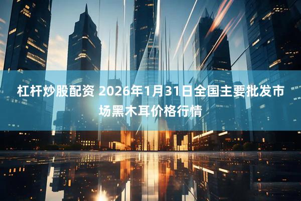 杠杆炒股配资 2026年1月31日全国主要批发市场黑木耳价格行情