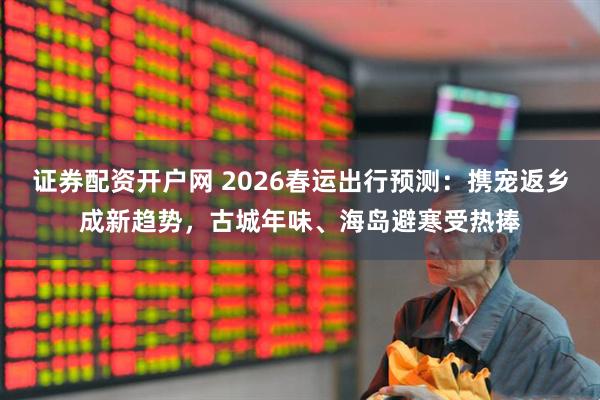 证券配资开户网 2026春运出行预测：携宠返乡成新趋势，古城年味、海岛避寒受热捧