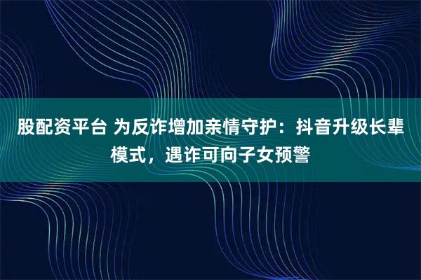 股配资平台 为反诈增加亲情守护：抖音升级长辈模式，遇诈可向子女预警