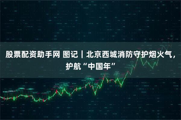 股票配资助手网 图记｜北京西城消防守护烟火气，护航“中国年”