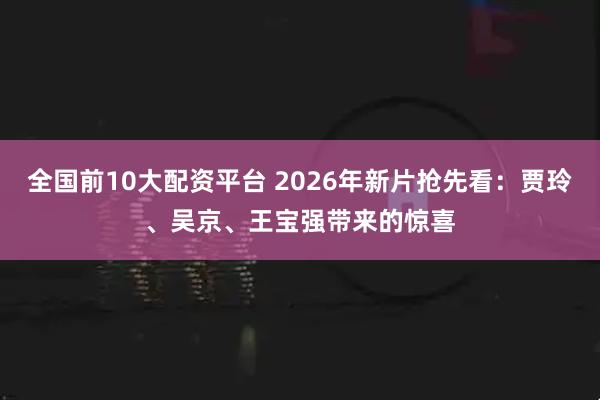 全国前10大配资平台 2026年新片抢先看：贾玲、吴京、王宝强带来的惊喜