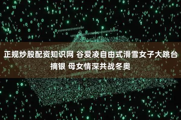 正规炒股配资知识网 谷爱凌自由式滑雪女子大跳台摘银 母女情深共战冬奥