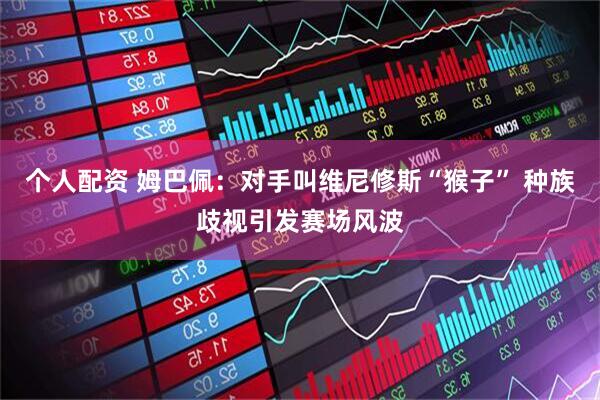 个人配资 姆巴佩：对手叫维尼修斯“猴子” 种族歧视引发赛场风波