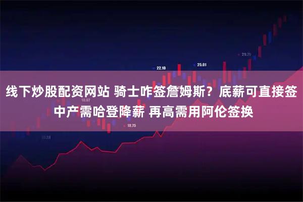 线下炒股配资网站 骑士咋签詹姆斯？底薪可直接签 中产需哈登降薪 再高需用阿伦签换