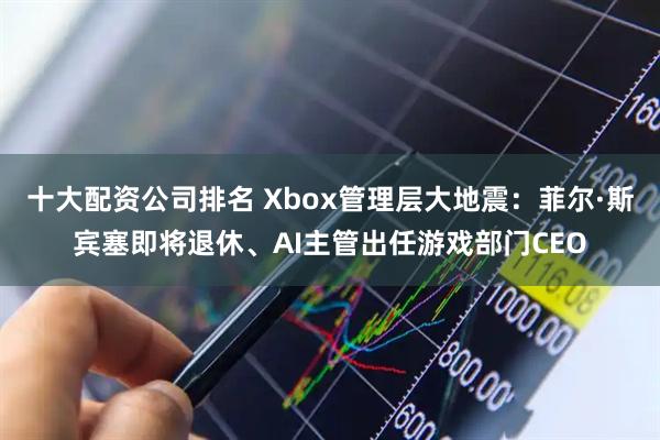 十大配资公司排名 Xbox管理层大地震：菲尔·斯宾塞即将退休、AI主管出任游戏部门CEO