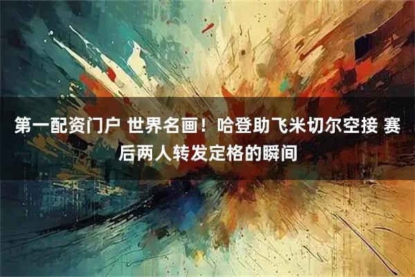 第一配资门户 世界名画！哈登助飞米切尔空接 赛后两人转发定格的瞬间