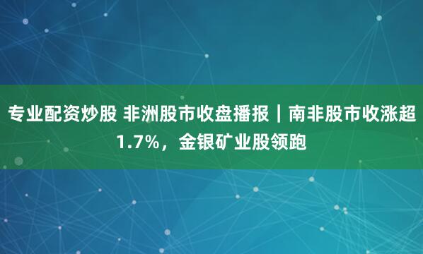 专业配资炒股 非洲股市收盘播报｜南非股市收涨超1.7%，金银矿业股领跑