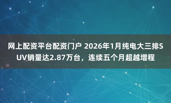 网上配资平台配资门户 2026年1月纯电大三排SUV销量达2.87万台，连续五个月超越增程