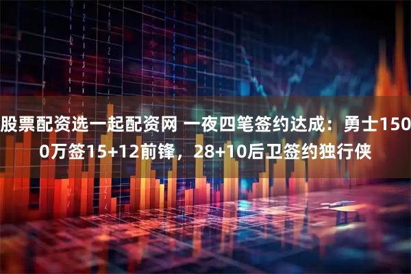 股票配资选一起配资网 一夜四笔签约达成：勇士1500万签15+12前锋，28+10后卫签约独行侠