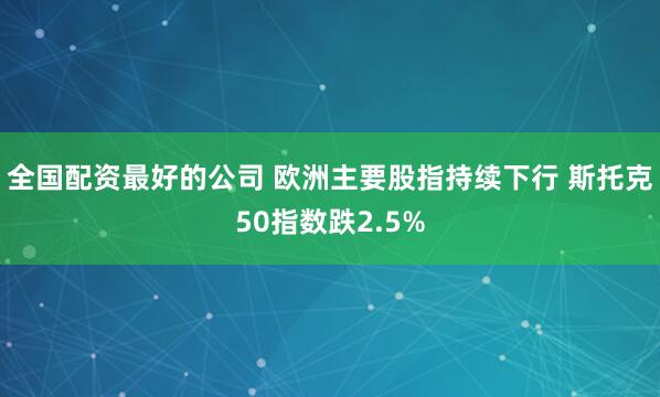 全国配资最好的公司 欧洲主要股指持续下行 斯托克50指数跌2.5%