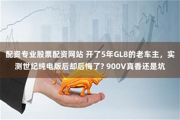 配资专业股票配资网站 开了5年GL8的老车主，实测世纪纯电版后却后悔了? 900V真香还是坑