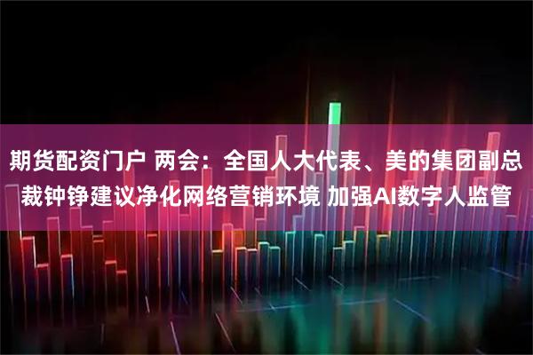 期货配资门户 两会：全国人大代表、美的集团副总裁钟铮建议净化网络营销环境 加强AI数字人监管