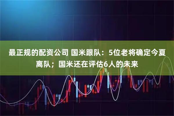 最正规的配资公司 国米跟队：5位老将确定今夏离队；国米还在评估6人的未来