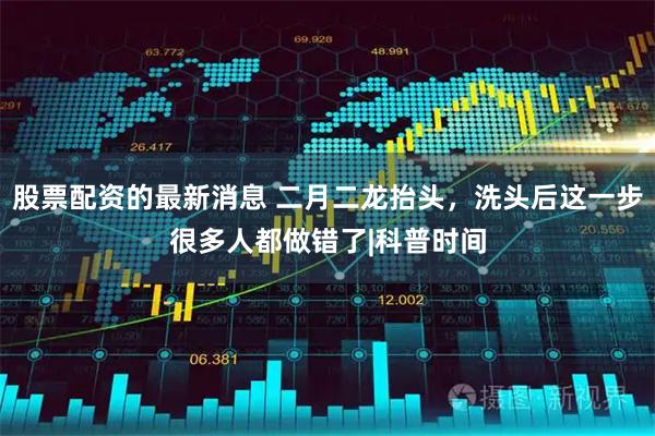 股票配资的最新消息 二月二龙抬头，洗头后这一步很多人都做错了|科普时间