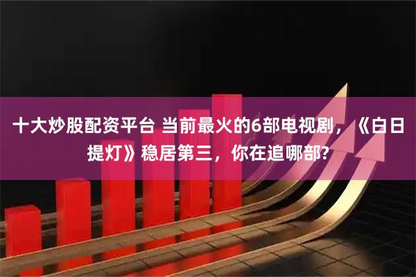 十大炒股配资平台 当前最火的6部电视剧，《白日提灯》稳居第三，你在追哪部?