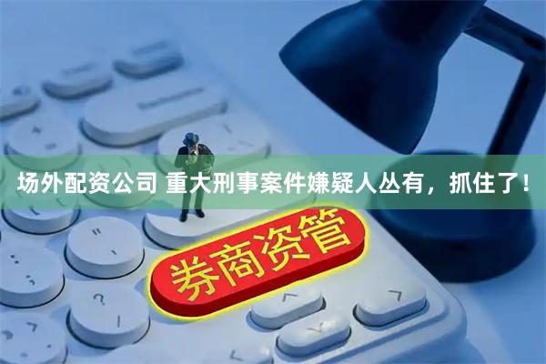 场外配资公司 重大刑事案件嫌疑人丛有，抓住了！