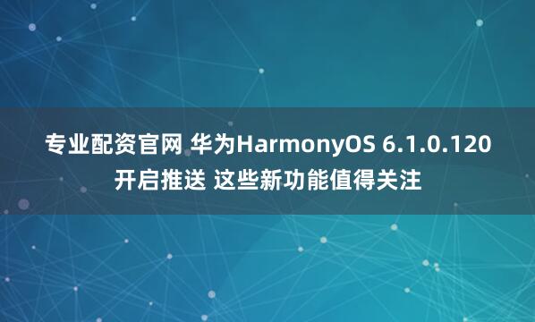 专业配资官网 华为HarmonyOS 6.1.0.120开启推送 这些新功能值得关注