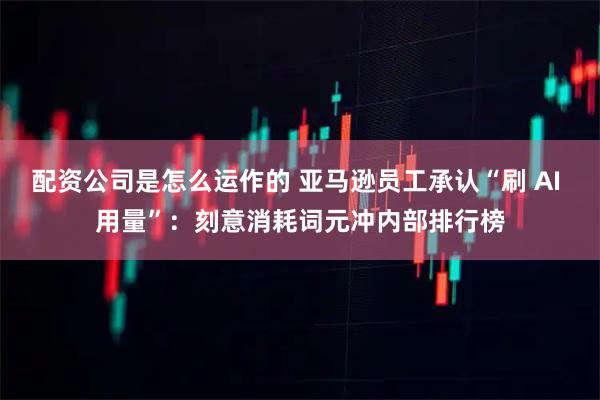 配资公司是怎么运作的 亚马逊员工承认“刷 AI 用量”：刻意消耗词元冲内部排行榜