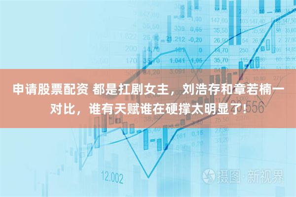 申请股票配资 都是扛剧女主，刘浩存和章若楠一对比，谁有天赋谁在硬撑太明显了!