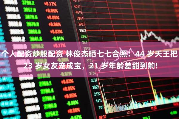 个人配资炒股配资 林俊杰晒七七合照：44 岁天王把 23 岁女友宠成宝，21 岁年龄差甜到齁!