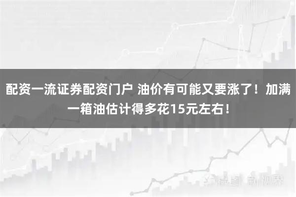 配资一流证券配资门户 油价有可能又要涨了！加满一箱油估计得多花15元左右！