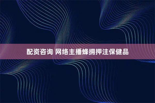 配资咨询 网络主播蜂拥押注保健品