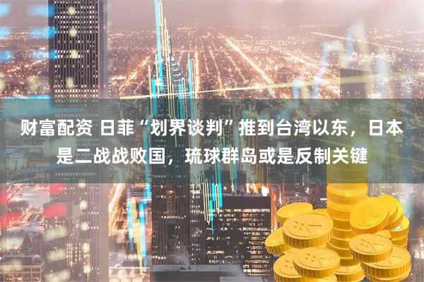 财富配资 日菲“划界谈判”推到台湾以东，日本是二战战败国，琉球群岛或是反制关键