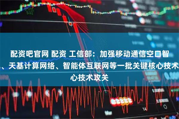 配资吧官网 配资 工信部：加强移动通信空口智能化、天基计算网络、智能体互联网等一批关键核心技术攻关