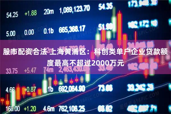 股市配资合法 上海黄浦区：科创类单户企业贷款额度最高不超过2000万元