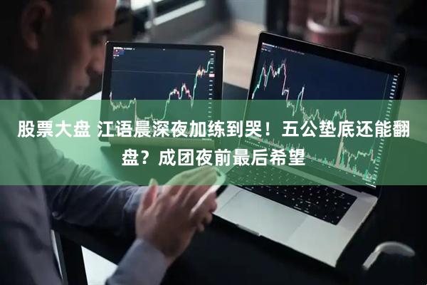 股票大盘 江语晨深夜加练到哭！五公垫底还能翻盘？成团夜前最后希望