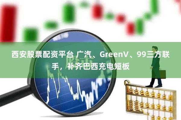 西安股票配资平台 广汽、GreenV、99三方联手，补齐巴西充电短板