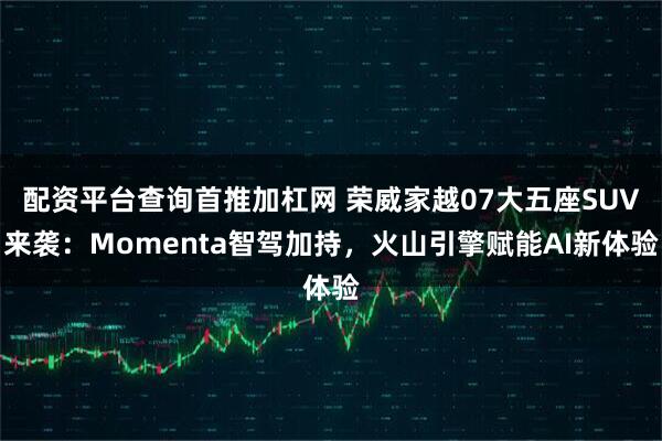 配资平台查询首推加杠网 荣威家越07大五座SUV来袭：Momenta智驾加持，火山引擎赋能AI新体验