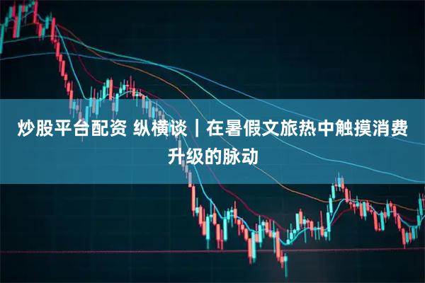 炒股平台配资 纵横谈|在暑假文旅热中触摸消费升级的脉动