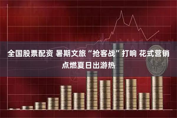 全国股票配资 暑期文旅“抢客战”打响 花式营销点燃夏日出游热