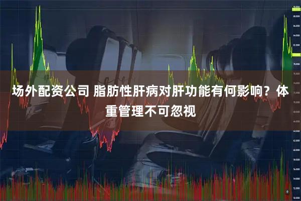场外配资公司 脂肪性肝病对肝功能有何影响？体重管理不可忽视