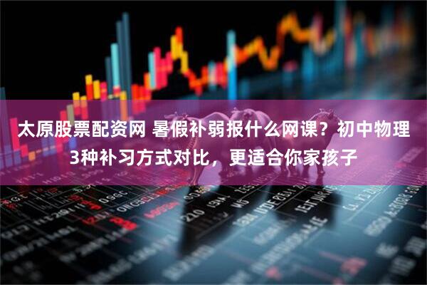 太原股票配资网 暑假补弱报什么网课?初中物理3种补习方式对比,更适合你家孩子
